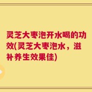 灵芝大枣泡开水喝的功效(灵芝大枣泡水，滋补养生效果佳)