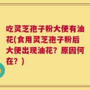 吃灵芝孢子粉大便有油花(食用灵芝孢子粉后大便出现油花？原因何在？)