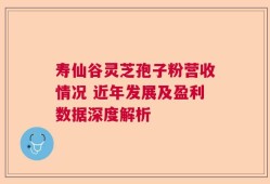 寿仙谷灵芝孢子粉营收情况 近年发展及盈利数据深度解析
