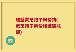 碰壁灵芝孢子粉价钱(灵芝孢子粉价格遭遇瓶颈)