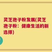 灵芝孢子粉发展(灵芝孢子粉：健康生活的新选择)