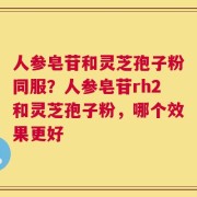 人参皂苷和灵芝孢子粉同服？人参皂苷rh2和灵芝孢子粉，哪个效果更好