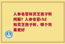 人参皂苷和灵芝孢子粉同服？人参皂苷rh2和灵芝孢子粉，哪个效果更好