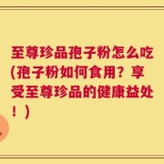 至尊珍品孢子粉怎么吃(孢子粉如何食用？享受至尊珍品的健康益处！)