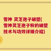 雪神 灵芝孢子破壁(雪神灵芝孢子粉的破壁技术与功效详细介绍)