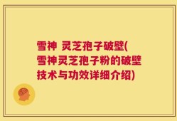 雪神 灵芝孢子破壁(雪神灵芝孢子粉的破壁技术与功效详细介绍)
