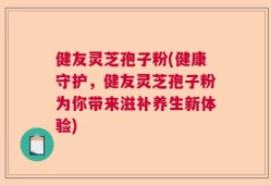 健友灵芝孢子粉(健康守护，健友灵芝孢子粉为你带来滋补养生新体验)