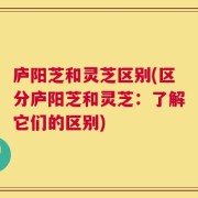 庐阳芝和灵芝区别(区分庐阳芝和灵芝：了解它们的区别)