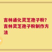 吉林通化灵芝孢子粉？吉林灵芝孢子粉制作方法