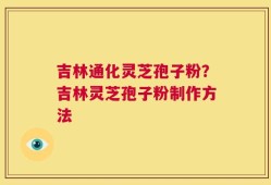 吉林通化灵芝孢子粉？吉林灵芝孢子粉制作方法