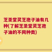 芝圣堂灵芝孢子油有几种(了解芝圣堂灵芝孢子油的不同种类)