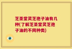芝圣堂灵芝孢子油有几种(了解芝圣堂灵芝孢子油的不同种类)