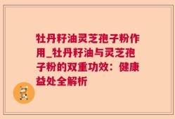 牡丹籽油灵芝孢子粉作用_牡丹籽油与灵芝孢子粉的双重功效：健康益处全解析