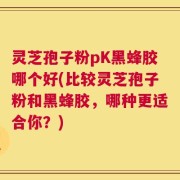 灵芝孢子粉pK黑蜂胶哪个好(比较灵芝孢子粉和黑蜂胶，哪种更适合你？)