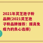 2021年灵芝孢子粉品牌(2021灵芝孢子粉品牌推荐：提高免疫力的良心选择)
