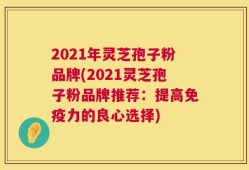 2021年灵芝孢子粉品牌(2021灵芝孢子粉品牌推荐：提高免疫力的良心选择)