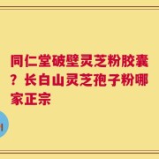 同仁堂破壁灵芝粉胶囊？长白山灵芝孢子粉哪家正宗