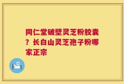 同仁堂破壁灵芝粉胶囊？长白山灵芝孢子粉哪家正宗