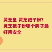 灵芝皇 灵芝孢子粉？灵芝孢子粉哪个牌子最好用安全