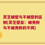 灵芝破壁与不破壁的区别(灵芝壁垒：破壳粉与不破壳粉的不同)
