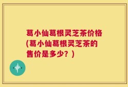 葛小仙葛根灵芝茶价格(葛小仙葛根灵芝茶的售价是多少？)