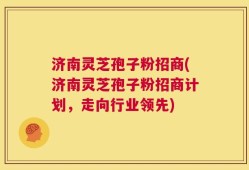 济南灵芝孢子粉招商(济南灵芝孢子粉招商计划，走向行业领先)