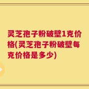 灵芝孢子粉破壁1克价格(灵芝孢子粉破壁每克价格是多少)