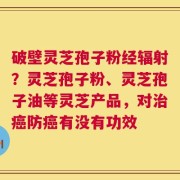 破壁灵芝孢子粉经辐射？灵芝孢子粉、灵芝孢子油等灵芝产品，对治癌防癌有没有功效