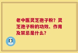 老中医灵芝孢子粉？灵芝孢子粉的功效、作用及禁忌是什么？