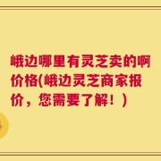 峨边哪里有灵芝卖的啊价格(峨边灵芝商家报价，您需要了解！)