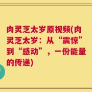 肉灵芝太岁原视频(肉灵芝太岁：从“震惊”到“感动”，一份能量的传递)