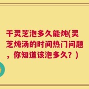 干灵芝泡多久能炖(灵芝炖汤的时间热门问题，你知道该泡多久？)