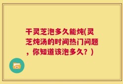 干灵芝泡多久能炖(灵芝炖汤的时间热门问题，你知道该泡多久？)
