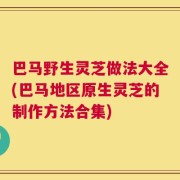 巴马野生灵芝做法大全(巴马地区原生灵芝的制作方法合集)