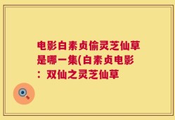 电影白素贞偷灵芝仙草是哪一集(白素贞电影：双仙之灵芝仙草