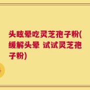 头眩晕吃灵芝孢子粉(缓解头晕 试试灵芝孢子粉)
