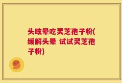 头眩晕吃灵芝孢子粉(缓解头晕 试试灵芝孢子粉)