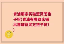 青浦那家买破壁灵芝孢子粉(青浦有哪些店铺出售破壁灵芝孢子粉？)