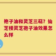 袍子油和灵芝三萜？仙芝楼灵芝孢子油效果怎么样