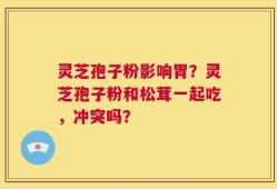 灵芝孢子粉影响胃？灵芝孢子粉和松茸一起吃，冲突吗？