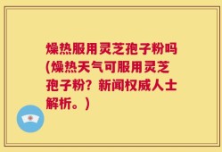 燥热服用灵芝孢子粉吗(燥热天气可服用灵芝孢子粉？新闻权威人士解析。)