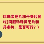 珍珠灵芝片和丹参片同吃(同服珍珠灵芝片和丹参片，是否可行？)