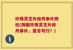 珍珠灵芝片和丹参片同吃(同服珍珠灵芝片和丹参片，是否可行？)