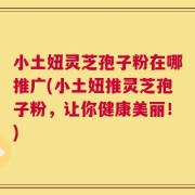 小土妞灵芝孢子粉在哪推广(小土妞推灵芝孢子粉，让你健康美丽！)