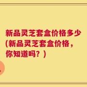 新品灵芝套盒价格多少(新品灵芝套盒价格，你知道吗？)