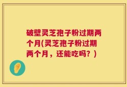 破壁灵芝孢子粉过期两个月(灵芝孢子粉过期两个月，还能吃吗？)