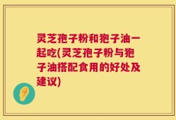 灵芝孢子粉和狍子油一起吃(灵芝孢子粉与狍子油搭配食用的好处及建议)