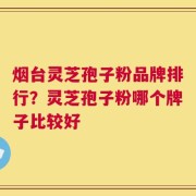 烟台灵芝孢子粉品牌排行？灵芝孢子粉哪个牌子比较好