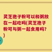 灵芝孢子粉可以和粥放在一起吃吗(灵芝孢子粉可与粥一起食用吗？)