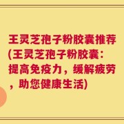 王灵芝孢子粉胶囊推荐(王灵芝孢子粉胶囊：提高免疫力，缓解疲劳，助您健康生活)